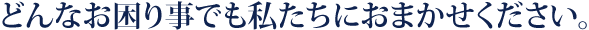 どんなお困り事でも私たちにおまかせください。