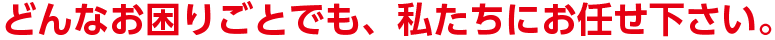 どんなお困りごとでも、私たちにお任せ下さい。