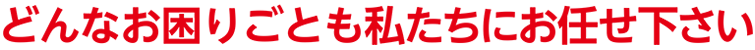 どんなお困りごとも私たちにお任せ下さい